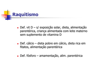 Raquitismo

    Def. vit D – s/ exposição solar, dieta, alimentação
     parentérica, criança alimentada com leite materno
     sem suplemento de vitamina D

    Def. cálcio – dieta pobre em cálcio, dieta rica em
     fitatos, alimentação parentérica

    Def. fósforo – amamentação, alim. parentérica
 