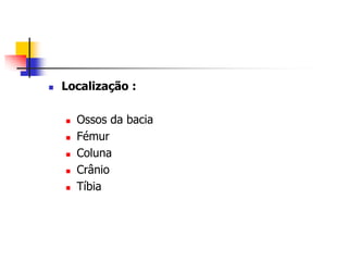    Localização :

       Ossos da bacia
       Fémur
       Coluna
       Crânio
       Tíbia
 