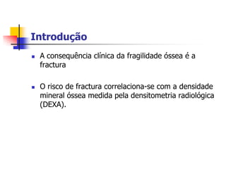 Introdução
   A consequência clínica da fragilidade óssea é a
    fractura

   O risco de fractura correlaciona-se com a densidade
    mineral óssea medida pela densitometria radiológica
    (DEXA).
 