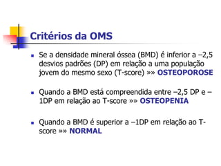 Critérios da OMS
   Se a densidade mineral óssea (BMD) é inferior a –2,5
    desvios padrões (DP) em relação a uma população
    jovem do mesmo sexo (T-score) »» OSTEOPOROSE

   Quando a BMD está compreendida entre –2,5 DP e –
    1DP em relação ao T-score »» OSTEOPENIA

   Quando a BMD é superior a –1DP em relação ao T-
    score »» NORMAL
 