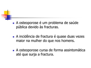    A osteoporose é um problema de saúde
    pública devido às fracturas.

   A incidência de fractura é quase duas vezes
    maior na mulher do que nos homens.

   A osteoporose cursa de forma assintomática
    até que surja a fractura.
 