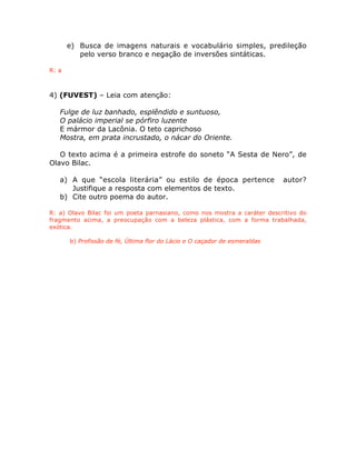 e) Busca de imagens naturais e vocabulário simples, predileção
pelo verso branco e negação de inversões sintáticas.
R: a
4) (FUVEST) – Leia com atenção:
Fulge de luz banhado, esplêndido e suntuoso,
O palácio imperial se pórfiro luzente
E mármor da Lacônia. O teto caprichoso
Mostra, em prata incrustado, o nácar do Oriente.
O texto acima é a primeira estrofe do soneto “A Sesta de Nero”, de
Olavo Bilac.
a) A que “escola literária” ou estilo de época pertence autor?
Justifique a resposta com elementos de texto.
b) Cite outro poema do autor.
R: a) Olavo Bilac foi um poeta parnasiano, como nos mostra a caráter descritivo do
fragmento acima, a preocupação com a beleza plástica, com a forma trabalhada,
exótica.
b) Profissão de fé, Última flor do Lácio e O caçador de esmeraldas
 