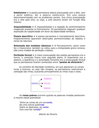Esteticismo = A poesia parnasiana estava preocupada com o belo, com
a parte estética, daí a palavra esteticismo. Era uma poesia
descompromissada com os problemas sociais. Sua única preocupação
era a arte pela arte, ou seja, a arte deveria existir em função dela
mesma.
Impassibilidade = A impassibilidade é a negação do sentimentalismo
exagerado presente no Romantismo. Os parnasianos negavam qualquer
expressão de subjetividade em favor da objetividade temática.
Poesia descritiva = A poesia parnasiana é marcadamente descritiva,
freqüentemente aparecem descrições pormenorizadas de objetos e
cenas da natureza.
Retomada dos modelos clássicos = O Parnasianismo, assim como
fez o Classicismo, também se voltou para a Antigüidade greco-romana,
tida como modelo de perfeição e beleza.
Perfeição formal = A maior preocupação dos poetas parnasianos era a
forma, o conteúdo ficava num segundo plano. O importante era a
palavra, a aparência e a sonoridade.Tamanha era a preocupação formal
que os parnasianos ficaram conhecidos como “poetas de dicionário”.
Ao contrário da liberdade romântica, em que apareciam os versos
livres e brancos, ou seja não rimados, os parnasianos valorizaram a
utilização das rimas, buscando principalmente as rimas ricas e raras.
POBRES
RIMAS RICAS
RARAS
As rimas pobres ocorrem quando as palavras rimadas pertencem
à mesma classe gramatical:
“Entre as ruínas de um convento,
De uma coluna quebrada
Sobre os destroços, ao vento
Vive uma flor isolada”
Alberto de Oliveira
 