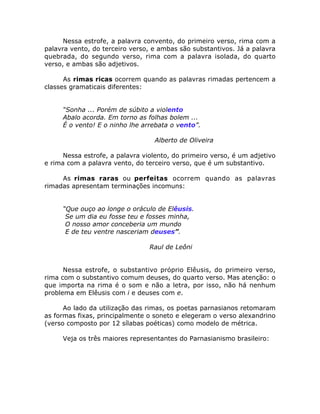 Nessa estrofe, a palavra convento, do primeiro verso, rima com a
palavra vento, do terceiro verso, e ambas são substantivos. Já a palavra
quebrada, do segundo verso, rima com a palavra isolada, do quarto
verso, e ambas são adjetivos.
As rimas ricas ocorrem quando as palavras rimadas pertencem a
classes gramaticais diferentes:
“Sonha ... Porém de súbito a violento
Abalo acorda. Em torno as folhas bolem ...
É o vento! E o ninho lhe arrebata o vento”.
Alberto de Oliveira
Nessa estrofe, a palavra violento, do primeiro verso, é um adjetivo
e rima com a palavra vento, do terceiro verso, que é um substantivo.
As rimas raras ou perfeitas ocorrem quando as palavras
rimadas apresentam terminações incomuns:
“Que ouço ao longe o oráculo de Elêusis.
Se um dia eu fosse teu e fosses minha,
O nosso amor conceberia um mundo
E de teu ventre nasceriam deuses”.
Raul de Leôni
Nessa estrofe, o substantivo próprio Elêusis, do primeiro verso,
rima com o substantivo comum deuses, do quarto verso. Mas atenção: o
que importa na rima é o som e não a letra, por isso, não há nenhum
problema em Elêusis com i e deuses com e.
Ao lado da utilização das rimas, os poetas parnasianos retomaram
as formas fixas, principalmente o soneto e elegeram o verso alexandrino
(verso composto por 12 sílabas poéticas) como modelo de métrica.
Veja os três maiores representantes do Parnasianismo brasileiro:
 