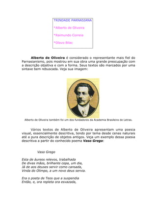 TRINDADE PARNASIANA
*Alberto de Oliveira
*Raimundo Correia
*Olavo Bilac
Alberto de Oliveira é considerado o representante mais fiel do
Parnasianismo, pois mostrou em sua obra uma grande preocupação com
a descrição objetiva e com a forma. Seus textos são marcados por uma
sintaxe bem rebuscada. Veja sua imagem:
Alberto de Oliveira também foi um dos fundadores da Academia Brasileira de Letras.
Vários textos de Alberto de Oliveira apresentam uma poesia
visual, essencialmente descritiva, tendo por tema desde cenas naturais
até a pura descrição de objetos antigos. Veja um exemplo dessa poesia
descritiva a partir do conhecido poema Vaso Grego:
Vaso Grego
Esta de áureos relevos, trabalhada
De divas mãos, brilhante copa, um dia,
Já de aos deuses servir como cansada,
Vinda do Olimpo, a um novo deus servia.
Era o poeta de Teos que a suspendia
Então, e, ora repleta ora esvazada,
 