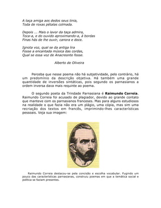 A taça amiga aos dedos seus tinia,
Toda de roxas pétalas colmada.
Depois ... Mais o lavor da taça admira,
Toca-a, e do ouvido aproximando-a, à bordas
Finas hás de lhe ouvir, canora e doce.
Ignota voz, qual se da antiga lira
Fosse a encantada música das cordas,
Qual se essa voz de Anacreonte fosse.
Alberto de Oliveira
Perceba que nesse poema não há subjetividade, pelo contrário, há
um predomínio da descrição objetiva. Há também uma grande
quantidade de inversões sintáticas, pois segundo os parnasianos a
ordem inversa dava mais requinte ao poema.
O segundo poeta da Trindade Parnasiana é Raimundo Correia.
Raimundo Correia foi acusado de plagiador, devido ao grande contato
que manteve com os parnasianos franceses. Mas para alguns estudiosos
na realidade o que fazia não era um plágio, uma cópia, mas sim uma
recriação dos textos em francês, imprimindo-lhes características
pessoais. Veja sua imagem:
Raimundo Correia destacou-se pela concisão e escolha vocabular. Fugindo um
pouco das características parnasianas, construiu poemas em que a temática social e
política se faziam presentes.
 