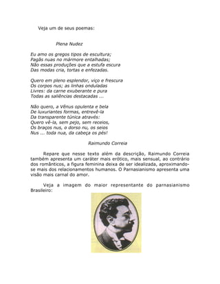 Veja um de seus poemas:
Plena Nudez
Eu amo os gregos tipos de escultura;
Pagãs nuas no mármore entalhadas;
Não essas produções que a estufa escura
Das modas cria, tortas e enfezadas.
Quero em pleno esplendor, viço e frescura
Os corpos nus; as linhas onduladas
Livres: da carne exuberante e pura
Todas as saliências destacadas ...
Não quero, a Vênus opulenta e bela
De luxuriantes formas, entrevê-la
Da transparente túnica através:
Quero vê-la, sem pejo, sem receios,
Os braços nus, o dorso nu, os seios
Nus ... toda nua, da cabeça os pés!
Raimundo Correia
Repare que nesse texto além da descrição, Raimundo Correia
também apresenta um caráter mais erótico, mais sensual, ao contrário
dos românticos, a figura feminina deixa de ser idealizada, aproximando-
se mais dos relacionamentos humanos. O Parnasianismo apresenta uma
visão mais carnal do amor.
Veja a imagem do maior representante do parnasianismo
Brasileiro:
 