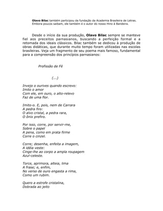 Olavo Bilac também participou da fundação da Academia Brasileira de Letras.
Embora poucos saibam, ele também é o autor do nosso Hino à Bandeira.
Desde o início da sua produção, Olavo Bilac sempre se manteve
fiel aos preceitos parnasianos, buscando a perfeição formal e a
retomada dos ideais clássicos. Bilac também se dedicou à produção de
obras didáticas, que durante muito tempo foram utilizadas nas escolas
brasileiras. Veja um fragmento de seu poema mais famoso, fundamental
para a compreensão dos princípios parnasianos:
Profissão de Fé
(...)
Invejo o ourives quando escrevo:
Imito o amor
Com ele, em ouro, o alto-relevo
Faz de uma flor.
Imito-o. E, pois, nem de Carrara
A pedra firo:
O alvo cristal, a pedra rara,
O ônix prefiro.
Por isso, corre, por servir-me,
Sobre o papel
A pena, como em prata firme
Corre o cinzel.
Corre; desenha, enfeita a imagem,
A idéia veste:
Cinge-lhe ao corpo a ampla roupagem
Azul-celeste.
Torce, aprimora, alteia, lima
A frase; e, enfim,
No verso de ouro engasta a rima,
Como um rubim.
Quero a estrofe cristalina,
Dobrada ao jeito
 