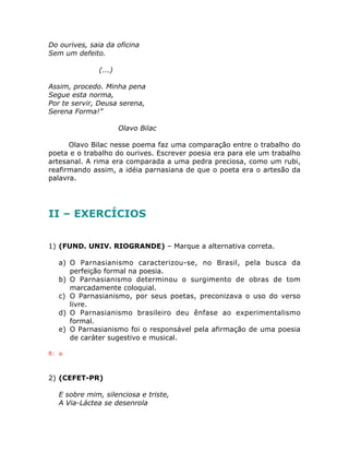 Do ourives, saia da oficina
Sem um defeito.
(...)
Assim, procedo. Minha pena
Segue esta norma,
Por te servir, Deusa serena,
Serena Forma!”
Olavo Bilac
Olavo Bilac nesse poema faz uma comparação entre o trabalho do
poeta e o trabalho do ourives. Escrever poesia era para ele um trabalho
artesanal. A rima era comparada a uma pedra preciosa, como um rubi,
reafirmando assim, a idéia parnasiana de que o poeta era o artesão da
palavra.
II – EXERCÍCIOS
1) (FUND. UNIV. RIOGRANDE) – Marque a alternativa correta.
a) O Parnasianismo caracterizou-se, no Brasil, pela busca da
perfeição formal na poesia.
b) O Parnasianismo determinou o surgimento de obras de tom
marcadamente coloquial.
c) O Parnasianismo, por seus poetas, preconizava o uso do verso
livre.
d) O Parnasianismo brasileiro deu ênfase ao experimentalismo
formal.
e) O Parnasianismo foi o responsável pela afirmação de uma poesia
de caráter sugestivo e musical.
R: a
2) (CEFET-PR)
E sobre mim, silenciosa e triste,
A Via-Láctea se desenrola
 