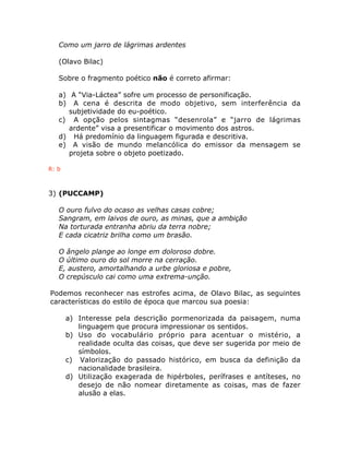 Como um jarro de lágrimas ardentes
(Olavo Bilac)
Sobre o fragmento poético não é correto afirmar:
a) A “Via-Láctea” sofre um processo de personificação.
b) A cena é descrita de modo objetivo, sem interferência da
subjetividade do eu-poético.
c) A opção pelos sintagmas “desenrola” e “jarro de lágrimas
ardente” visa a presentificar o movimento dos astros.
d) Há predomínio da linguagem figurada e descritiva.
e) A visão de mundo melancólica do emissor da mensagem se
projeta sobre o objeto poetizado.
R: b
3) (PUCCAMP)
O ouro fulvo do ocaso as velhas casas cobre;
Sangram, em laivos de ouro, as minas, que a ambição
Na torturada entranha abriu da terra nobre;
E cada cicatriz brilha como um brasão.
O ângelo plange ao longe em doloroso dobre.
O último ouro do sol morre na cerração.
E, austero, amortalhando a urbe gloriosa e pobre,
O crepúsculo cai como uma extrema-unção.
Podemos reconhecer nas estrofes acima, de Olavo Bilac, as seguintes
características do estilo de época que marcou sua poesia:
a) Interesse pela descrição pormenorizada da paisagem, numa
linguagem que procura impressionar os sentidos.
b) Uso do vocabulário próprio para acentuar o mistério, a
realidade oculta das coisas, que deve ser sugerida por meio de
símbolos.
c) Valorização do passado histórico, em busca da definição da
nacionalidade brasileira.
d) Utilização exagerada de hipérboles, perífrases e antíteses, no
desejo de não nomear diretamente as coisas, mas de fazer
alusão a elas.
 