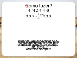 Como fazer?
3.3.3.3.3.3.3.3.3
  
Primeiro, vamos verificar se a
expressão acima é um produto
de fatores iguais.
Agora, identifique o fator que
se repete.
Este número será elevado pelo
número que indica quantas
vezes ele se repete
3
9 vezes
=
 