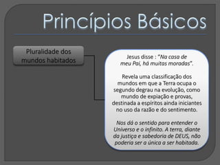Pluralidade dos
mundos habitados
Jesus disse : “Na casa de
meu Pai, há muitas moradas”.
Revela uma classificação dos
mundos em que a Terra ocupa o
segundo degrau na evolução, como
mundo de expiação e provas,
destinada a espíritos ainda iniciantes
no uso da razão e do sentimento.
Nos dá o sentido para entender o
Universo e o infinito. A terra, diante
da justiça e sabedoria de DEUS, não
poderia ser a única a ser habitada.
 