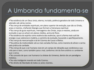 Na existência de um Deus único, eterno, incriado, potência geradora de todo Universo e
adorado sob vários nomes.
Na crença de entidades espirituais, em plano superior de evolução, que são os Orixás,
anjos e mestres, chefiando falanges que formam a hierarquia espiritual.
Na crença de guias espirituais, mensageiros dos Orixás, anjos e mestres, ainda em
evolução e que se acham em planos médios, acima do físico.
Na existência do espírito como essência das essências, que é a forma mais sutil da
energia e que sobrevive à matéria, a caminho da evolução, buscando o aperfeiçoamento.
Na crença da reencarnação e da lei Cósmica de Causa e Efeitos.
Na prática da mediunidade sob as mais variadas formas, como maneira de aliviar o carma
pela prática da caridade.
Na crença de que o ser humano vive em um campo de vibrações que condiciona a sua
vida para o bem, como também para o mal, conforme a lei do livre-arbítrio e o ambiente
que o cerca.
No conceito de que o ser humano é a síntese do Universo, dentro de um paradigma
Holístico.
Na vida inteligente vivendo em todo Cosmos.
No direito de liberdade de todos os seres viventes.
 