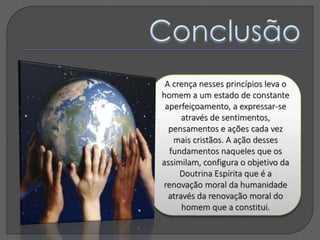 A crença nesses princípios leva o
homem a um estado de constante
aperfeiçoamento, a expressar-se
através de sentimentos,
pensamentos e ações cada vez
mais cristãos. A ação desses
fundamentos naqueles que os
assimilam, configura o objetivo da
Doutrina Espírita que é a
renovação moral da humanidade
através da renovação moral do
homem que a constitui.
 