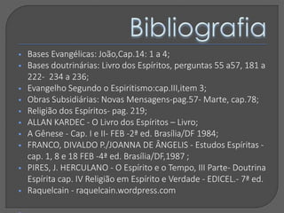  Bases Evangélicas: João,Cap.14: 1 a 4;
 Bases doutrinárias: Livro dos Espíritos, perguntas 55 a57, 181 a
222- 234 a 236;
 Evangelho Segundo o Espiritismo:cap.III,item 3;
 Obras Subsidiárias: Novas Mensagens-pag.57- Marte, cap.78;
 Religião dos Espíritos- pag. 219;
 ALLAN KARDEC - O Livro dos Espíritos – Livro;
 A Gênese - Cap. I e II- FEB -2ª ed. Brasília/DF 1984;
 FRANCO, DIVALDO P./JOANNA DE ÂNGELIS - Estudos Espíritas -
cap. 1, 8 e 18 FEB -4ª ed. Brasília/DF,1987 ;
 PIRES, J. HERCULANO - O Espírito e o Tempo, III Parte- Doutrina
Espírita cap. IV Religião em Espírito e Verdade - EDICEL.- 7ª ed.
 Raquelcain - raquelcain.wordpress.com
 