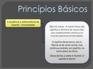 A existência e sobrevivência do
Espírito - Imortalidade
Não há morte . A morte física não
significa o término de nossa vida,
que simplesmente continua no
mundo espiritual (erraticidade).
O espírito desencarna, isto é,
liberta-se da veste carnal, mas
continua vivendo, em espírito, no
outro plano da Terra.
Dessa forma, a alma é imortal. O
espírito é eterno
 