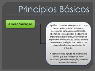 A Reencarnação Significa o retornar do espírito ao corpo
tantas vezes quantas se tornem
necessárias para o autoburilamento,
libertando-se das paixões e adquirindo
experiências superiores, sublimando as
expressões do instinto ao tempo em que
desenvolve a inteligência e penetra nas
potencialidades transcendentes da
intuição.
A Reencarnação é fruto da misericórdia
divina que nos concede as vidas
sucessivas, para nosso aperfeiçoamento
moral e intelectual.
 