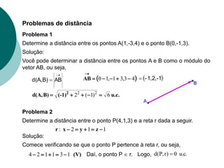 Problemas de distância
Determine a distância entre os pontos A(1,-3,4) e o ponto B(0,-1,3).
Solução:
Você pode determinar a distância entre os pontos A e B como o módulo do
vetor AB, ou seja,

 AB
B)
d(A,  
4
3
,
3
1
,
1
0 





AB
u.c.
(-1)
B)
d(A, 2
6
)
1
(
2 2
2





 
1,2,-1
-

1
1
2
: 



 z
y
x
r
Solução:
Problema 1
Determine a distância entre o ponto P(4,1,3) e a reta r dada a seguir.
Problema 2
Comece verificando se que o ponto P pertence à reta r, ou seja,
(V)
1
3
1
1
2
4 



 Daí, o ponto P  r. Logo, .
c
.
u
0
)
r
,
P
(
d 
 