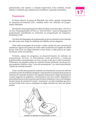 padronizados, não sujeitos a variações imprevistas. Caso contrário, ficarão      A U L A
sujeitos a acidentes que acabarão por inviabilizar a operação automática.

                                                                                 17
    Programação

   O maior número de graus de liberdade dos robôs, quando comparados
às máquinas-ferramenta CNC, também influi nos métodos de progra-
mação utilizados.

    Os métodos de programação de robôs dividem-se em dois tipos: off-line e
on-line . Na programação off-line ou “fora-de-linha”, usam-se linguagens de
programação semelhantes às utilizadas na programação de máquinas-
ferramenta CNC.

    Por meio das linguagens de programação, pode-se controlar os movimentos
do robô numa sala, longe do ambiente de trabalho real da máquina.

    Num robô encarregado de executar a solda a ponto de uma carroceria de
automóvel, alguns dos pontos de solda estão localizados em regiões de difícil
acesso. Para levar seu órgão terminal a esses locais, o robô precisa ser capaz
de efetuar vários movimentos.

    Portanto, apesar do progresso no desenvolvimento de métodos de
programação off-line , as dificuldades ainda persistem e acabaram
popularizando a programação on-line , em que se diz que o robô é ensinado.
Utilizamos um pequeno painel de controle manual chamado teaching box,
que podemos traduzir como “caixa de ensinamento” ou, mais tecnicamente,
“painel de controle manual”.

    Com o auxílio desse painel de controle, movimentamos os eixos do robô até
o primeiro ponto da trajetória desejada e armazenamos a posição desse ponto na
memória do comando numérico. Em seguida, deslocamos o órgão terminal para
o ponto seguinte da trajetória e armazenamos esse novo ponto. Repetimos o
procedimento para todos os pontos que formam a trajetória, como a da soldagem
de pára-lamas de automóvel. Assim, “ensinamos” ao robô a trajetória que deve
ser percorrida, bem como a orientação do órgão terminal em cada um desses
pontos.




                   exemplo de aplicação de programação “on line”
 