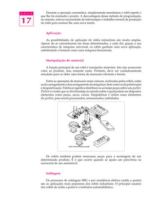 A U L A       Durante a operação automática, simplesmente mandamos o robô repetir o
          que lhe foi ensinado e pronto. A desvantagem desse método de programação,

17        no entanto, está na necessidade de interromper o trabalho normal de produção
          do robô para ensinar-lhe uma nova tarefa.


              Aplicação

              As possibilidades de aplicação de robôs industriais são muito amplas.
          Apesar de se concentrarem em áreas determinadas, a cada dia, graças a sua
          característica de máquina universal, os robôs ganham uma nova aplicação,
          substituindo o homem como uma máquina-ferramenta.


              Manipulação de material

              A função principal de um robô é manipular materiais. Isto não acrescenta
          valor ao produto, mas somente custo. Portanto, deve ser cuidadosamente
          estudado para se obter uma forma de manuseio eficiente e barata.

              Entre as operações de manuseio mais comuns, realizadas pelos robôs, estão
          as de carregamento e descarregamento de máquinas, bem como as de paletização
          e despaletização. Paletizar significa distribuir ou arranjar peças sobre um pallet .
          Pallet é o nome que se dá à bandeja ou estrado sobre o qual podem ser dispostos
          elementos como peças, sacos, caixas. Despaletizar é retirar esses elementos
          do pallet , para serem processados, armazenados, embalados.




              Os robôs também podem manusear peças para a montagem de um
          determinado produto. É o que ocorre quando se ajusta um pára-brisa na
          carroceria de um automóvel.


              Soldagem

              Os processos de soldagem MIG e por resistência elétrica (solda a ponto)
          são as aplicações mais populares dos robôs industriais. O principal usuário
          dos robôs de solda a ponto é a indústria automobilística.
 
