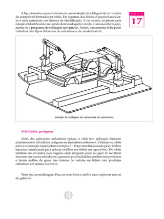 A figura mostra, esquematicamente, uma estação de soldagem de carrocerias       A U L A
de automóveis formada por robôs. Em algumas das linhas, é possível associar-
se a cada carroceria um sistema de identificação. A carroceria, ao passar pela
estação, é identificada como sendo deste ou daquele veículo. Com essa informação,   17
aciona-se o programa de soldagem apropriado. Assim, uma mesma linha pode
trabalhar com tipos diferentes de automóveis, de modo flexível.




                              estação de soldagem de carrocerias de automóveis




    Atividades perigosas

    Além das aplicações industriais típicas, o robô tem aplicação bastante
promissora em atividades perigosas ou insalubres ao homem. Utilizam-se robôs
para a exploração espacial (um exemplo é o braço mecânico usado pelos ônibus
espaciais americanos para colocar satélites em órbita ou repará-los). Os robôs
também são enviados para lugares onde ninguém pode ou quer ir: recolhem
tesouros em navios afundados a grandes profundidades, medem temperaturas
e fazem análise de gases em crateras de vulcões ou lidam com produtos
radiativos em usinas nucleares.


    Teste sua aprendizagem. Faça os exercícios e confira suas respostas com as
do gabarito.
 