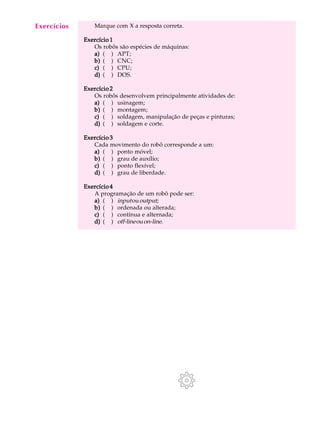 Exercícios
  A U L A       Marque com X a resposta correta.


  17         Exercício 1
                Os robôs são espécies de máquinas:
                a) ( ) APT;
                b) ( ) CNC;
                c) ( ) CPU;
                d) ( ) DOS.

             Exercício 2
                Os robôs desenvolvem principalmente atividades de:
                a) ( ) usinagem;
                b) ( ) montagem;
                c) ( ) soldagem, manipulação de peças e pinturas;
                d) ( ) soldagem e corte.

             Exercício 3
                Cada movimento do robô corresponde a um:
                a) ( ) ponto móvel;
                b) ( ) grau de auxílio;
                c) ( ) ponto flexível;
                d) ( ) grau de liberdade.

             Exercício 4
                A programação de um robô pode ser:
                a) ( ) input ou output;
                b) ( ) ordenada ou alterada;
                c) ( ) contínua e alternada;
                d) ( ) off-line ou on-line.
 