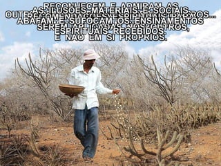 OUTRA PARTE CAIU ENTRE OS ESPINHEIROS...OS ESPINHEIROS CRESCERAM E AS
SEMENTES FORAM SUFOCADAS.
RECONHECEM E ADMIRAM AS
RECOMENDAÇÕES ESPIRITUAIS PARA
SEREM APLICADAS NOS OUTROS,
E NÃO EM SI PRÓPRIOS.
AS ILUSÕES MATERIAIS E SOCIAIS
ABAFAM E SUFOCAM OS ENSINAMENTOS
ESPIRITUAIS RECEBIDOS.
 