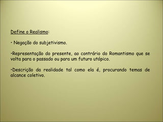 Define o Realismo:
• Negação do subjetivismo.
•Representação do presente, ao contrário do Romantismo que se
volta para o passado ou para um futuro utópico.
•Descrição da realidade tal como ela é, procurando temas de
alcance coletivo.
 