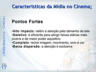 |MídiaEletrônica-Cinema|
17
A U L
A
Características da Mídia no Cinema;Características da Mídia no Cinema;
Pontos FortesPontos Fortes
•Alto impacto: retém a atenção pelo tamanho da tela
•Seletivo: é eficiente para atingir faixas etárias mais
jovens e de maior poder aquisitivo
•Completo: reúne imagem, movimento, som e cor
•Baixa dispersão: a atenção é exclusiva
 