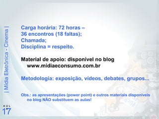 |MídiaEletrônica-Cinema|
17
A U L
A
Carga horária: 72 horas –
36 encontros (18 faltas);
Chamada;
Disciplina = respeito.
Material de apoio: disponível no blog
www.midiaeconsumo.com.br
Metodologia: exposição, vídeos, debates, grupos...
Obs.: as apresentações (power point) e outros materiais disponíveis
no blog NÃO substituem as aulas!
 