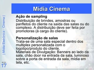 |MídiaEletrônica-Cinema|
17
A U L
A
Mídia CinemaMídia Cinema
Ação de sampling
Distribuição de brindes, amostras ou
panfletos do cliente na saída das salas ou do
complexo. A distribuição deve ser feita por
promotoras (à cargo do cliente).
Personalização de salas
Trata-se de uma sala especial dentro dos
multiplex personalizada com o
logotipo/produto do cliente.
Materiais de Divulgação: Banners ao lado da
sala, chão door na entrada da sala, luminoso
sobre a porta de entrada da sala, mídia em
tela, etc.
 