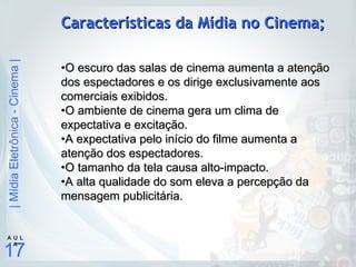|MídiaEletrônica-Cinema|
17
A U L
A
Características da Mídia no Cinema;Características da Mídia no Cinema;
•O escuro das salas de cinema aumenta a atençãoO escuro das salas de cinema aumenta a atenção
dos espectadores e os dirige exclusivamente aosdos espectadores e os dirige exclusivamente aos
comerciais exibidos.comerciais exibidos.
•O ambiente de cinema gera um clima deO ambiente de cinema gera um clima de
expectativa e excitação.expectativa e excitação.
•A expectativa pelo início do filme aumenta aA expectativa pelo início do filme aumenta a
atenção dos espectadores.atenção dos espectadores.
•O tamanho da tela causa alto-impacto.O tamanho da tela causa alto-impacto.
•A alta qualidade do som eleva a percepção daA alta qualidade do som eleva a percepção da
mensagem publicitária.mensagem publicitária.
 