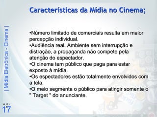 |MídiaEletrônica-Cinema|
17
A U L
A
Características da Mídia no Cinema;Características da Mídia no Cinema;
•Número limitado de comerciais resulta em maiorNúmero limitado de comerciais resulta em maior
percepção individual.percepção individual.
•Audiência real. Ambiente sem interrupção eAudiência real. Ambiente sem interrupção e
distração, a propaganda não compete peladistração, a propaganda não compete pela
atenção do espectador.atenção do espectador.
•O cinema tem público que paga para estarO cinema tem público que paga para estar
exposto à mídia.exposto à mídia.
•Os espectadores estão totalmente envolvidos comOs espectadores estão totalmente envolvidos com
a tela.a tela.
•O meio segmenta o público para atingir somente oO meio segmenta o público para atingir somente o
" Target " do anunciante." Target " do anunciante.
 