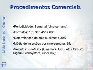 |MídiaEletrônica-Cinema|
17
A U L
A
Procedimentos ComerciaisProcedimentos Comerciais
•Periodicidade: Semanal (cine-semana);
•Formatos: 15”, 30”, 45” e 60”;
•Determinação de sala ou filme: + 30%;
•Média de inserções por cine-semana: 35;
•Veículos: KinoMaxx (Cinemark, UCI), etc / Circuito
Digital (CineSystem, CinePlex);
 