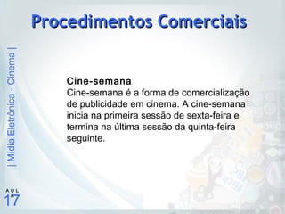 |MídiaEletrônica-Cinema|
17
A U L
A
Procedimentos ComerciaisProcedimentos Comerciais
Cine-semana
Cine-semana é a forma de comercialização
de publicidade em cinema. A cine-semana
inicia na primeira sessão de sexta-feira e
termina na última sessão da quinta-feira
seguinte.
 