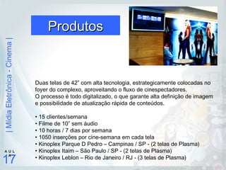 |MídiaEletrônica-Cinema|
17
A U L
A
ProdutosProdutos
Duas telas de 42” com alta tecnologia, estrategicamente colocadas no
foyer do complexo, aproveitando o fluxo de cinespectadores.
O processo é todo digitalizado, o que garante alta definição de imagem
e possibilidade de atualização rápida de conteúdos.
• 15 clientes/semana
• Filme de 10” sem áudio
• 10 horas / 7 dias por semana
• 1050 inserções por cine-semana em cada tela
• Kinoplex Parque D Pedro – Campinas / SP - (2 telas de Plasma)
• Kinoplex Itaim – São Paulo / SP - (2 telas de Plasma)
• Kinoplex Leblon – Rio de Janeiro / RJ - (3 telas de Plasma)
 