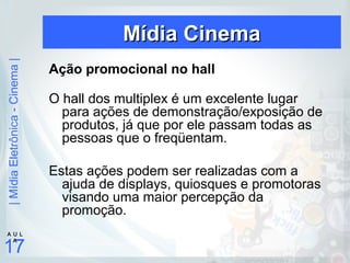 |MídiaEletrônica-Cinema|
17
A U L
A
Mídia CinemaMídia Cinema
Ação promocional no hall
O hall dos multiplex é um excelente lugar
para ações de demonstração/exposição de
produtos, já que por ele passam todas as
pessoas que o freqüentam.
Estas ações podem ser realizadas com a
ajuda de displays, quiosques e promotoras
visando uma maior percepção da
promoção.
 