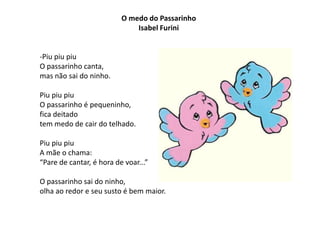 O medo do Passarinho
                              Isabel Furini


-Piu piu piu
O passarinho canta,
mas não sai do ninho.

Piu piu piu
O passarinho é pequeninho,
fica deitado
tem medo de cair do telhado.

Piu piu piu
A mãe o chama:
“Pare de cantar, é hora de voar...”

O passarinho sai do ninho,
olha ao redor e seu susto é bem maior.
 