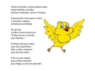 Tantas chaminés, tantos prédios altos,
tantos balcões, escadas,
buzinas, lombadas, carros e fumaça.

O passarinho corre para o ninho
e esconde a cabeça
embaixo da almofada.

Piu piu piu
A mãe o chama outra vez:
“É hora de ver o mundo,
meu filhinho...”

O filhote não quer saber
quer ficar quentinho.
Mas a mãe o empurra
para fora do ninho...

E faz um voo rápido
para o filho entender
que chegou a hora de aprender.
 