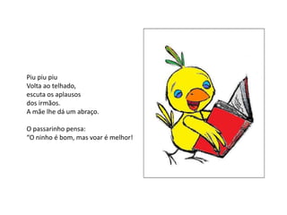 Piu piu piu
Volta ao telhado,
escuta os aplausos
dos irmãos.
A mãe lhe dá um abraço.

O passarinho pensa:
“O ninho é bom, mas voar é melhor!
 