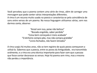 Você percebeu que o poema contem uma série de rimas, além de carregar uma
mensagem que pode conter várias interpretações diferentes.
A rima é um recurso muito usado na poesia e caracteriza-se pela coincidência de
sons entre versos de um poema. Na nossa linguagem utilizamos várias, sem nos
darmos conta, observe:

                      “Anzol sem isca, peixe não belisca”
                       “Bocado engolido, sabor perdido”
                    “Coisa bem começada é meio acabada”
              “O dinheiro compra pão, mas não compra gratidão”
                     “Livros fechados, não fazem letrados”

A rima surgiu há muitos anos, não se tem registro de quais povos começaram a
utilizá-la. Sabemos que a poesia, entre os povos da Antiguidade, era transmitida
oralmente, e a rima era uma técnica importante para fazer com que a pessoa
que fosse contar decorasse os versos. Hoje há poema sem rima, mas a mesma
não perdeu a importância.
 