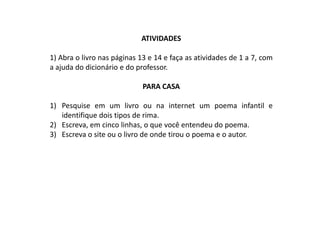 ATIVIDADES

1) Abra o livro nas páginas 13 e 14 e faça as atividades de 1 a 7, com
a ajuda do dicionário e do professor.

                             PARA CASA

1) Pesquise em um livro ou na internet um poema infantil e
   identifique dois tipos de rima.
2) Escreva, em cinco linhas, o que você entendeu do poema.
3) Escreva o site ou o livro de onde tirou o poema e o autor.
 