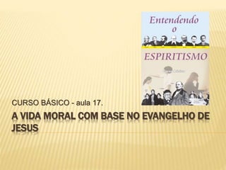 A VIDA MORAL COM BASE NO EVANGELHO DE
JESUS
CURSO BÁSICO - aula 17.
 