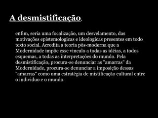 A desmistificação ,  enfim, seria uma focalização, um desvelamento, das motivações epistemologicas e ideologicas presentes em todo texto social. Acredita a teoria pós-moderna que a Modernidade impõe esse vinculo a todas as idéias, a todos esquemas, a todas as interpretações do mundo. Pela desmistificação, procura-se denunciar as "amarras" da Modernidade, procura-se denunciar a imposição dessas "amarras" como uma estratégia de mistificação cultural entre o individuo e o mundo.  