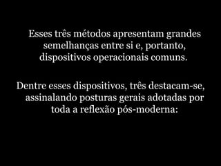   Esses três métodos apresentam grandes semelhanças entre si e, portanto, dispositivos operacionais comuns.  Dentre esses dispositivos, três destacam-se, assinalando posturas gerais adotadas por toda a reflexão pós-moderna: 