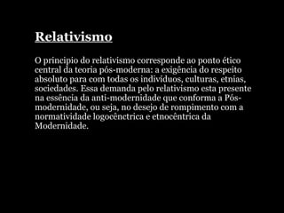 Relativismo O principio do relativismo corresponde ao ponto ético central da teoria pós-moderna: a exigência do respeito absoluto para com todas os indivíduos, culturas, etnias, sociedades. Essa demanda pelo relativismo esta presente na essência da anti-modernidade que conforma a Pós-modernidade, ou seja, no desejo de rompimento com a normatividade logocênctrica e etnocêntrica da Modernidade. 