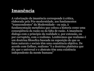 Imanência A valorização da imanência corresponde à critica, elaborada pela Pós-modernidade, aos fundamentos "transcendentes" da Modernidade - ou seja, à fundamentação metafisica que coloca a historia como uma conseqüência da razão ou da falta de razão. A imanência dialoga com o principio da realidade e, por extensão, ou por corruptela, com o realismo. Lembremos que realismo é um doutrina filosofica baseada na suposição de que os fatos naturais e sociais têm uma exuistência objetiva. De acordo com Gellner, realismo "é a doutrina platônica que diz que o universal e o abstrato têm uma existência independente da mente humana" 