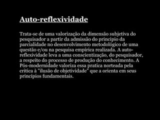 Auto-reflexividade Trata-se de uma valorização da dimensão subjetiva do pesquisador a partir da admissão do principio da parcialidade no desenvolvimento metodológico de uma questão e/ou na pesquisa empírica realizada. A auto-reflexividade leva a uma conscientização, do pesquisador, a respeito do processo de produção do conhecimento. A Pós-modernidade valoriza essa pratica norteada pela critica à "ilusão de objetividade" que a orienta em seus princípios fundamentais.  