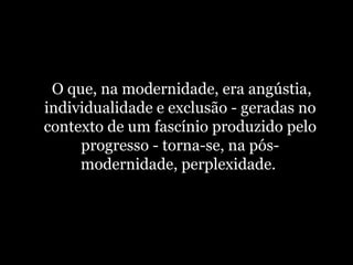   O que, na modernidade, era angústia, individualidade e exclusão - geradas no contexto de um fascínio produzido pelo progresso - torna-se, na pós-modernidade, perplexidade.  
