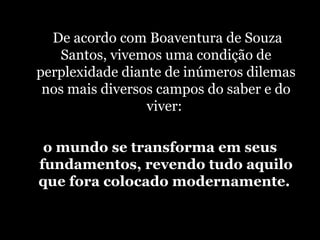   De acordo com Boaventura de Souza Santos, vivemos uma condição de perplexidade diante de inúmeros dilemas nos mais diversos campos do saber e do viver:  o mundo se transforma em seus fundamentos, revendo tudo aquilo que fora colocado modernamente.  